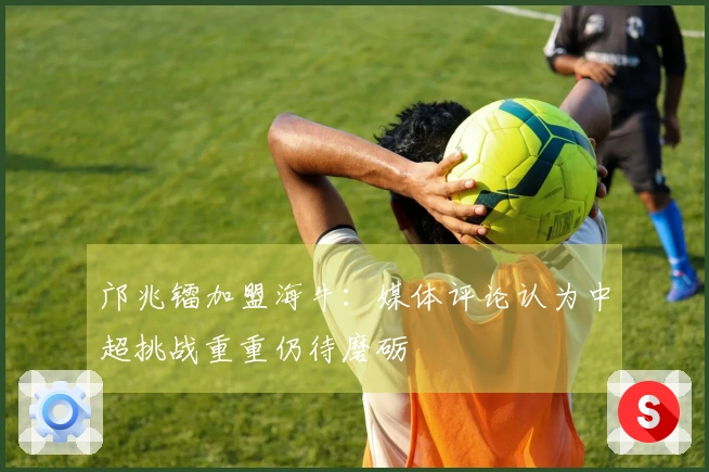 邝兆镭加盟海牛：媒体评论认为中超挑战重重仍待磨砺