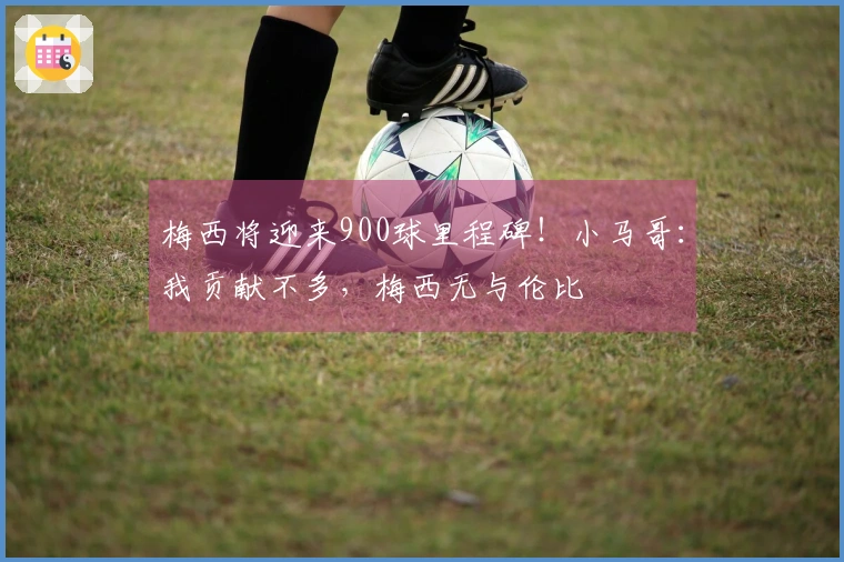 梅西将迎来900球里程碑！小马哥：我贡献不多，梅西无与伦比