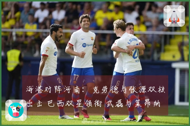 海港对阵河南:克劳德与张源双核出击 巴西双星领衔 武磊与莱昂纳多待命