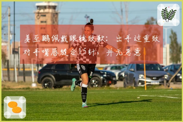 姜至鹏佩戴眼镜致歉：出手过重致对手嘴唇缝合15针，并无恶意