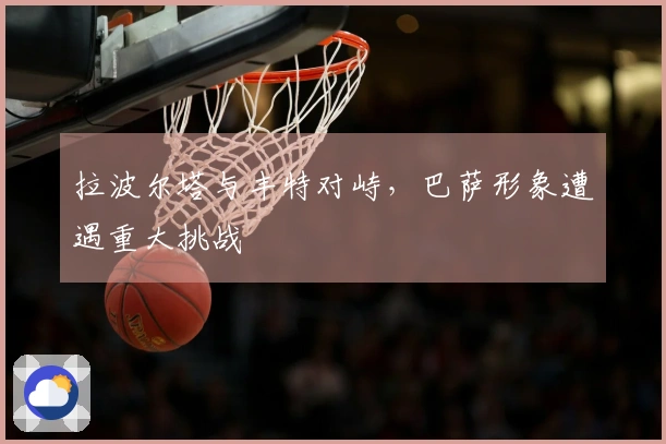 拉波尔塔与丰特对峙，巴萨形象遭遇重大挑战