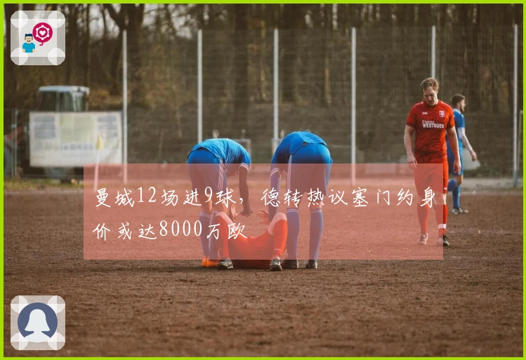 曼城12场进9球，德转热议塞门约身价或达8000万欧