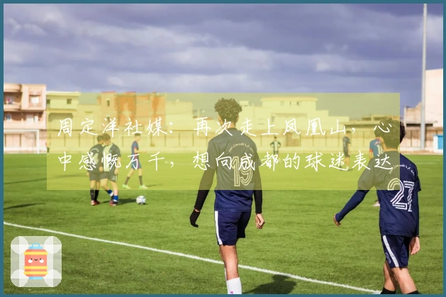 周定洋社媒：再次走上凤凰山，心中感慨万千，想向成都的球迷表达我的谢意