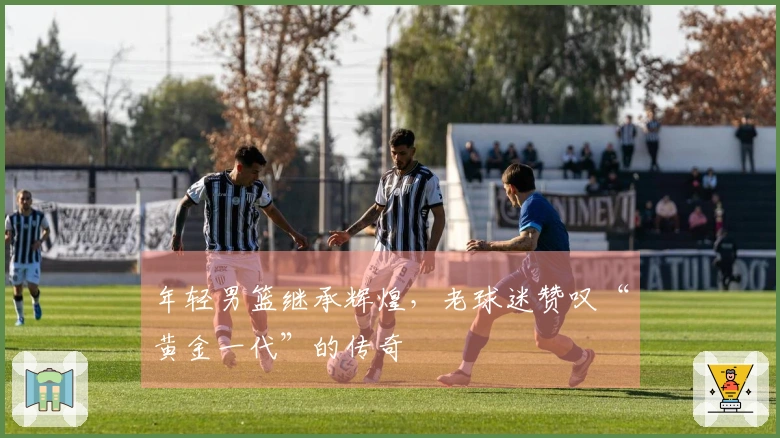 年轻男篮继承辉煌，老球迷赞叹“黄金一代”的传奇