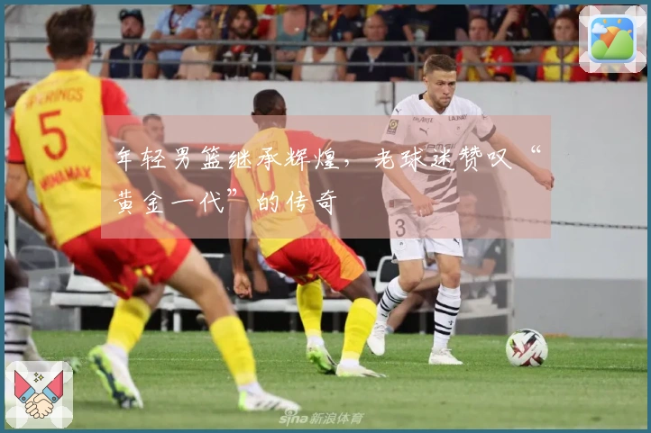 年轻男篮继承辉煌，老球迷赞叹“黄金一代”的传奇