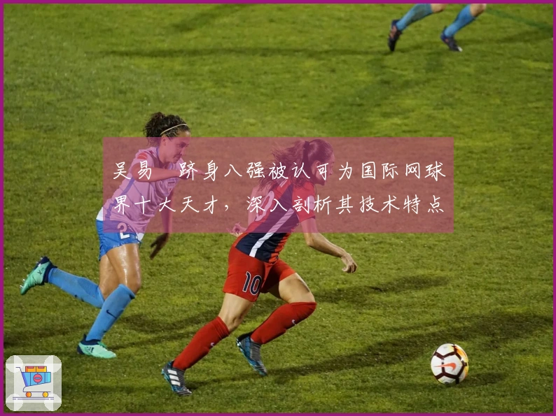 吴易昺跻身八强被认可为国际网球界十大天才，深入剖析其技术特点