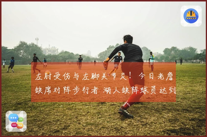 左肘受伤与左脚关节炎！今日老詹缺席对阵步行者 湖人缺阵球员达到三人