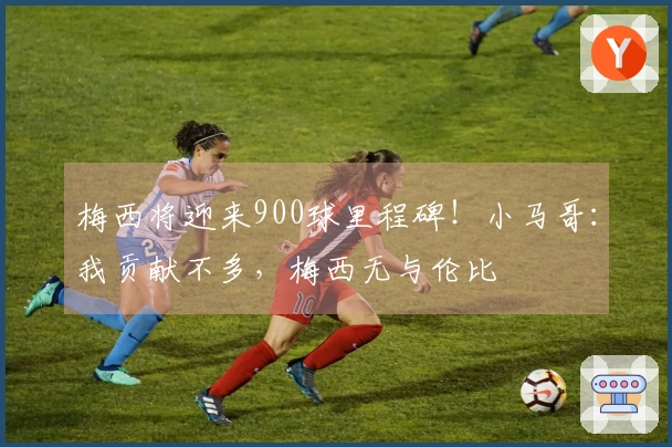 梅西将迎来900球里程碑！小马哥：我贡献不多，梅西无与伦比