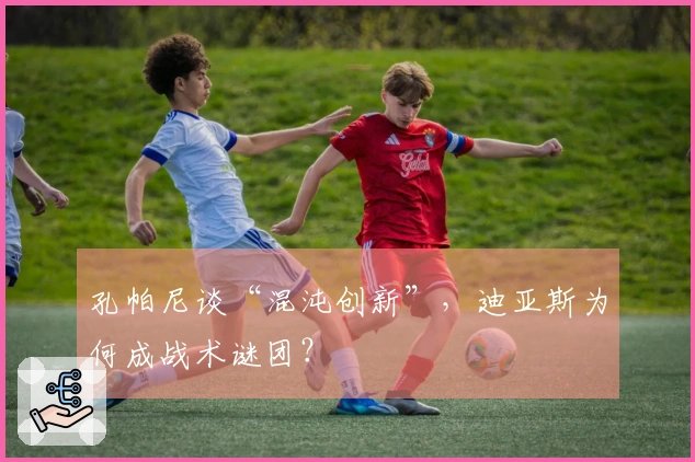 孔帕尼谈“混沌创新”，迪亚斯为何成战术谜团？