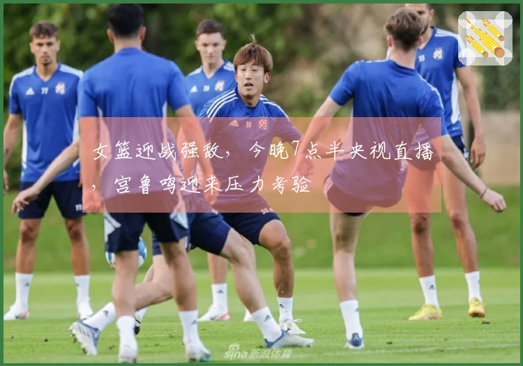 女篮迎战强敌，今晚7点半央视直播，宫鲁鸣迎来压力考验