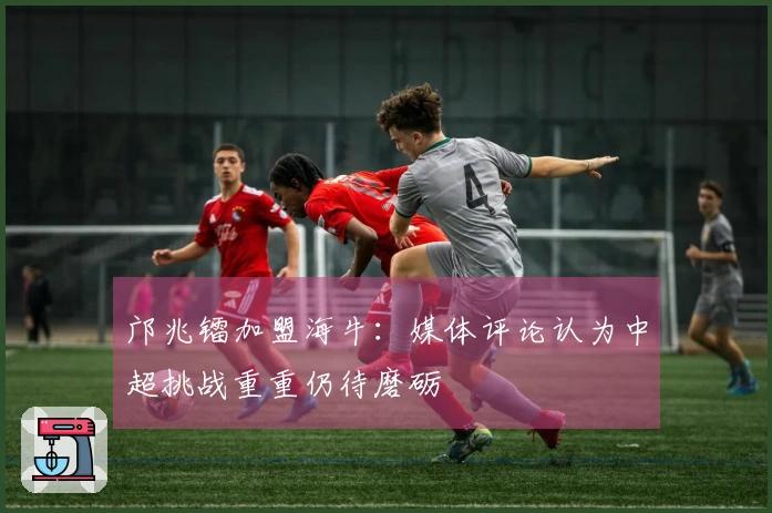 邝兆镭加盟海牛：媒体评论认为中超挑战重重仍待磨砺