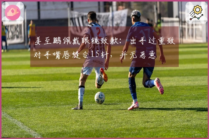 姜至鹏佩戴眼镜致歉：出手过重致对手嘴唇缝合15针，并无恶意