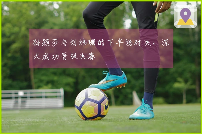 孙颖莎与刘炜珊的下半场对决，深大成功晋级决赛